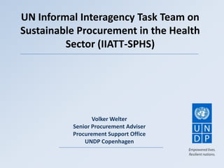 UN Informal Interagency Task Team on
Sustainable Procurement in the Health
Sector (IIATT-SPHS)
Volker Welter
Senior Procurement Adviser
Procurement Support Office
UNDP Copenhagen
 