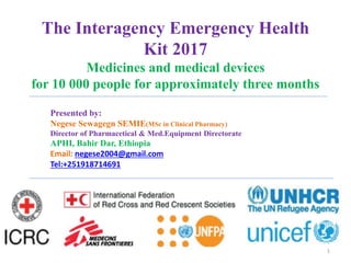 The Interagency Emergency Health
Kit 2017
Medicines and medical devices
for 10 000 people for approximately three months
1
Presented by:
Negese Sewagegn SEMIE(MSc in Clinical Pharmacy)
Director of Pharmacetical & Med.Equipment Directorate
APHI, Bahir Dar, Ethiopia
Email: negese2004@gmail.com
Tel:+251918714691
 