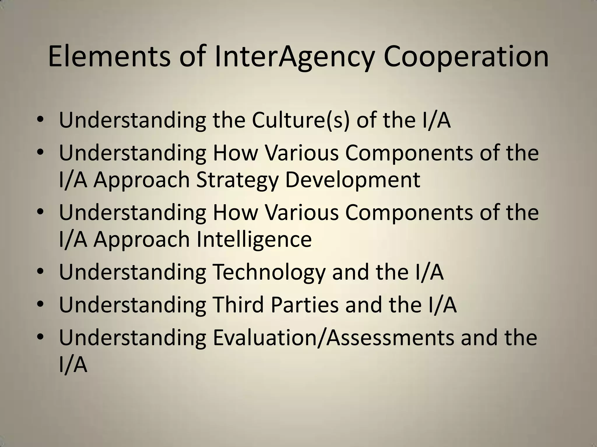 Elements of InterAgency Cooperation
• Understanding the Culture(s) of the I/A
• Understanding How Various Components of the
  I/A Approach Strategy Development
• Understanding How Various Components of the
  I/A Approach Intelligence
• Understanding Technology and the I/A
• Understanding Third Parties and the I/A
• Understanding Evaluation/Assessments and the
  I/A
 