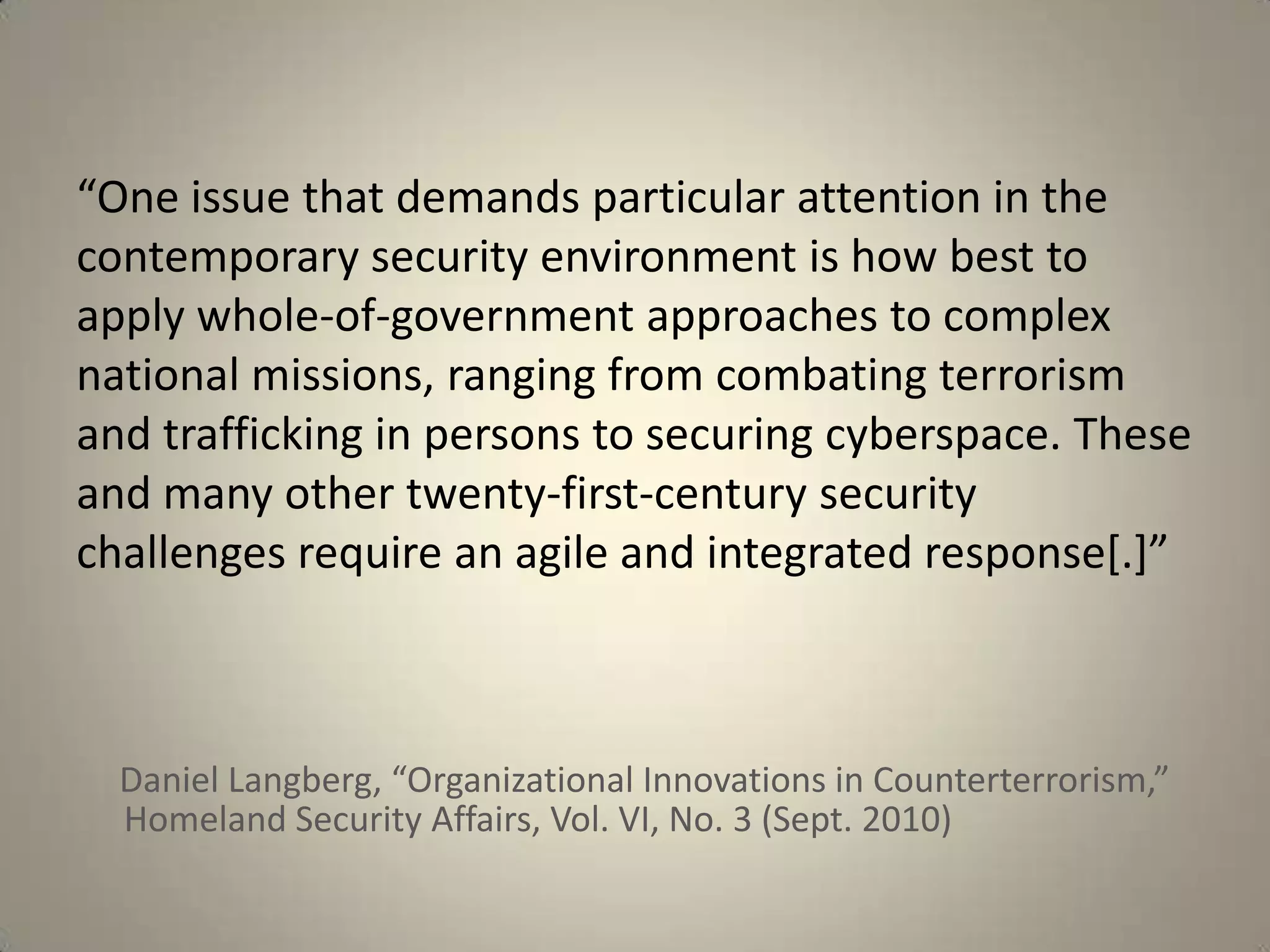 “One issue that demands particular attention in the
contemporary security environment is how best to
apply whole-of-government approaches to complex
national missions, ranging from combating terrorism
and trafficking in persons to securing cyberspace. These
and many other twenty-first-century security
challenges require an agile and integrated response[.]”



  Daniel Langberg, “Organizational Innovations in Counterterrorism,”
  Homeland Security Affairs, Vol. VI, No. 3 (Sept. 2010)
 
