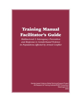 Training Manual
Facilitator’s Guide
Multisectoral & Interagency Prevention
and Response to Gender-based Violence
in Populations Affected by Armed Conflict
Gender-based Violence Global Technical Support Project
JSI Research & Training Institute/RHRC Consortium
Washington DC
2004
 