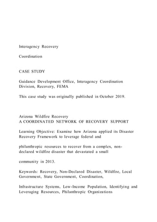 Interagency Recovery
Coordination
CASE STUDY
Guidance Development Office, Interagency Coordination
Division, Recovery, FEMA
This case study was originally published in October 2019.
Arizona Wildfire Recovery
A COORDINATED NETWORK OF RECOVERY SUPPORT
Learning Objective: Examine how Arizona applied its Disaster
Recovery Framework to leverage federal and
philanthropic resources to recover from a complex, non-
declared wildfire disaster that devastated a small
community in 2013.
Keywords: Recovery, Non-Declared Disaster, Wildfire, Local
Government, State Government, Coordination,
Infrastructure Systems, Low-Income Population, Identifying and
Leveraging Resources, Philanthropic Organizations
 