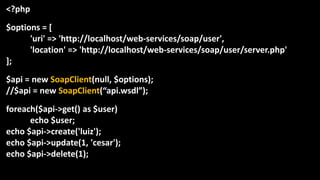 <?php
$options = [
'uri' => 'http://localhost/web-services/soap/user',
'location' => 'http://localhost/web-services/soap/user/server.php'
];
$api = new SoapClient(null, $options);
//$api = new SoapClient(“api.wsdl”);
foreach($api->get() as $user)
echo $user;
echo $api->create('luiz');
echo $api->update(1, 'cesar');
echo $api->delete(1);
 