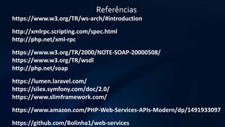 Referências
https://www.w3.org/TR/ws-arch/#introduction
http://xmlrpc.scripting.com/spec.html
http://php.net/xml-rpc
https://www.w3.org/TR/2000/NOTE-SOAP-20000508/
https://www.w3.org/TR/wsdl
http://php.net/soap
https://lumen.laravel.com/
https://silex.symfony.com/doc/2.0/
https://www.slimframework.com/
https://www.amazon.com/PHP-Web-Services-APIs-Modern/dp/1491933097
https://github.com/Bolinha1/web-services
 