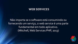 WEB SERVICES
Não importa se o software está consumindo ou
fornecendo um serviço, o web service é uma parte
fundamental em todo aplicativo.
(Mitchell,Web Services PHP, 2013)
 