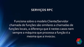 SERVIÇOS RPC
Funciona sobre o modelo Cliente/Servidor
chamada de funções são similares a chamadas de
funções locais, a diferença que é nestes casos nem
sempre a máquina que processa a função é a
mesma que a invocou.
 