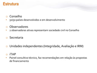 Estrutura
o Conselho
• 50/50 países desenvolvidos e em desenvolvimento
o Observadores
• 2 observadoras ativas representam sociedade civil no Conselho
o Secretaria
o Unidades independentes (Integridade, Avaliação e IRM)
o iTAP
• Painel consultivo técnico, faz recomendações em relação às propostas
de financiamento
 