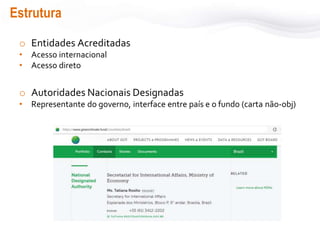 Estrutura
o Entidades Acreditadas
• Acesso internacional
• Acesso direto
o Autoridades Nacionais Designadas
• Representante do governo, interface entre país e o fundo (carta não-obj)
 