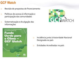 GCF Watch
o Revisão de propostas de financiamento
o Políticas de acesso à informação e
participação das comunidades
o Sistematização e divulgação das
informações
o Incidência junto à Autoridade Nacional
Designada no país
o Entidades Acreditadas no país
 