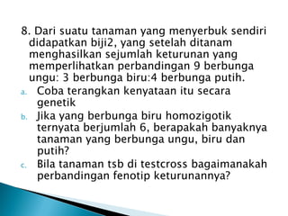 8. Dari suatu tanaman yang menyerbuk sendiri
  didapatkan biji2, yang setelah ditanam
  menghasilkan sejumlah keturunan yang
  memperlihatkan perbandingan 9 berbunga
  ungu: 3 berbunga biru:4 berbunga putih.
a. Coba terangkan kenyataan itu secara
   genetik
b. Jika yang berbunga biru homozigotik
   ternyata berjumlah 6, berapakah banyaknya
   tanaman yang berbunga ungu, biru dan
   putih?
c. Bila tanaman tsb di testcross bagaimanakah
   perbandingan fenotip keturunannya?
 