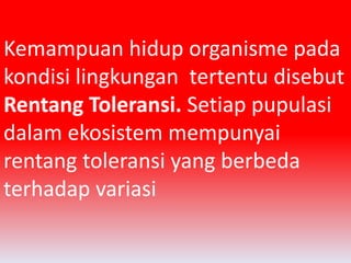Kemampuan hidup organisme pada 
kondisi lingkungan tertentu disebut 
Rentang Toleransi. Setiap pupulasi 
dalam ekosistem mempunyai 
rentang toleransi yang berbeda 
terhadap variasi 
 
