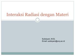 Interaksi Radiasi dengan Materi
Sulistyani, M.Si.
Email: sulistyani@uny.ac.id
 