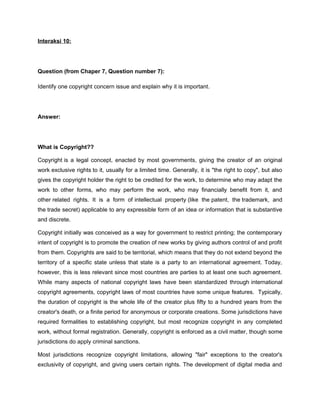 Interaksi 10:




Question (from Chaper 7, Question number 7):

Identify one copyright concern issue and explain why it is important.




Answer:




What is Copyright??

Copyright is a legal concept, enacted by most governments, giving the creator of an original
work exclusive rights to it, usually for a limited time. Generally, it is "the right to copy", but also
gives the copyright holder the right to be credited for the work, to determine who may adapt the
work to other forms, who may perform the work, who may financially benefit from it, and
other related rights. It is a form of intellectual property (like the patent, the trademark, and
the trade secret) applicable to any expressible form of an idea or information that is substantive
and discrete.

Copyright initially was conceived as a way for government to restrict printing; the contemporary
intent of copyright is to promote the creation of new works by giving authors control of and profit
from them. Copyrights are said to be territorial, which means that they do not extend beyond the
territory of a specific state unless that state is a party to an international agreement. Today,
however, this is less relevant since most countries are parties to at least one such agreement.
While many aspects of national copyright laws have been standardized through international
copyright agreements, copyright laws of most countries have some unique features. Typically,
the duration of copyright is the whole life of the creator plus fifty to a hundred years from the
creator's death, or a finite period for anonymous or corporate creations. Some jurisdictions have
required formalities to establishing copyright, but most recognize copyright in any completed
work, without formal registration. Generally, copyright is enforced as a civil matter, though some
jurisdictions do apply criminal sanctions.

Most jurisdictions recognize copyright limitations, allowing "fair" exceptions to the creator's
exclusivity of copyright, and giving users certain rights. The development of digital media and
 