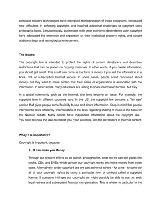computer network technologies have prompted reinterpretation of these exceptions, introduced
new difficulties in enforcing copyright, and inspired additional challenges to copyright law's
philosophic basis. Simultaneously, businesses with great economic dependence upon copyright
have advocated the extension and expansion of their intellectual property rights, and sought
additional legal and technological enforcement.



The issues:

The copyright law is intended to protect the rights of content developers and describes
restrictions that can be placed on copying materials. In other words, if you create information,
you should get credit. This credit can come in the form of money if you sell the information in a
book, CD, or subscription Internet service. In some cases, people aren't concerned about
money, but they want to make certain that their name or organization is associated with the
information. In other words, many educators are willing to share information for free, but they

In a global community such as the Internet, the laws become an issue. For example, the
copyright laws in different countries vary. In the US, the copyright law contains a "fair use"
section that gives people some flexibility to use and share information. Keep in mind that people
interpret the laws differently. Interpretation of the laws regarding sharing of music is the basis for
the Napster debate. Many people have inaccurate information about the copyright law.
You need to know the laws to protect you, your students, and the developers of Internet content.




Whay it is important??

Copyright is important, because:

       1. It can make you Money.

       Through our creative efforts as an author, photographer, artist etc we can sell goods like
       books, CDs, and DVDs which contain our copyright works and make money from those
       sales. Alternatively, under copyright law we can authorise others - for a fee - to some (or
       all of your copyright rights) by using a particular form of contract called a copyright
       license. If someone infringes our copyright we might possibly be able to sue i.e. seek
       legal redress and subsequent financial compensation. This is where, in particular in the
 