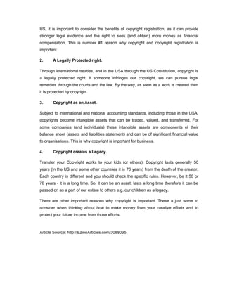 US, it is important to consider the benefits of copyright registration, as it can provide
stronger legal evidence and the right to seek (and obtain) more money as financial
compensation. This is number #1 reason why copyright and copyright registration is
important.

2.     A Legally Protected right.

Through international treaties, and in the USA through the US Constitution, copyright is
a legally protected right. If someone infringes our copyright, we can pursue legal
remedies through the courts and the law. By the way, as soon as a work is created then
it is protected by copyright.

3.     Copyright as an Asset.

Subject to international and national accounting standards, including those in the USA,
copyrights become intangible assets that can be traded, valued, and transferred. For
some companies (and individuals) these intangible assets are components of their
balance sheet (assets and liabilities statement) and can be of significant financial value
to organisations. This is why copyright is important for business.

4.     Copyright creates a Legacy.

Transfer your Copyright works to your kids (or others). Copyright lasts generally 50
years (in the US and some other countries it is 70 years) from the death of the creator.
Each country is different and you should check the specific rules. However, be it 50 or
70 years - it is a long time. So, it can be an asset, lasts a long time therefore it can be
passed on as a part of our estate to others e.g. our children as a legacy.

There are other important reasons why copyright is important. These a just some to
consider when thinking about how to make money from your creative efforts and to
protect your future income from those efforts.



Article Source: http://EzineArticles.com/3088095
 