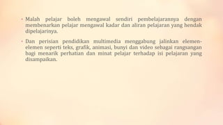• Malah pelajar boleh mengawal sendiri pembelajarannya dengan
membenarkan pelajar mengawal kadar dan aliran pelajaran yang hendak
dipelajarinya.
• Dan perisian pendidikan multimedia menggabung jalinkan elemen-
elemen seperti teks, grafik, animasi, bunyi dan video sebagai rangsangan
bagi menarik perhatian dan minat pelajar terhadap isi pelajaran yang
disampaikan.
 