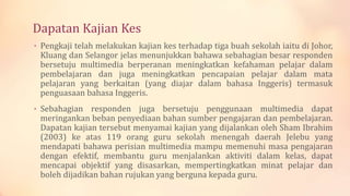 Dapatan Kajian Kes
• Pengkaji telah melakukan kajian kes terhadap tiga buah sekolah iaitu di Johor,
Kluang dan Selangor jelas menunjukkan bahawa sebahagian besar responden
bersetuju multimedia berperanan meningkatkan kefahaman pelajar dalam
pembelajaran dan juga meningkatkan pencapaian pelajar dalam mata
pelajaran yang berkaitan (yang diajar dalam bahasa Inggeris) termasuk
penguasaan bahasa Inggeris.
• Sebahagian responden juga bersetuju penggunaan multimedia dapat
meringankan beban penyediaan bahan sumber pengajaran dan pembelajaran.
Dapatan kajian tersebut menyamai kajian yang dijalankan oleh Sham Ibrahim
(2003) ke atas 119 orang guru sekolah menengah daerah Jelebu yang
mendapati bahawa perisian multimedia mampu memenuhi masa pengajaran
dengan efektif, membantu guru menjalankan aktiviti dalam kelas, dapat
mencapai objektif yang disasarkan, mempertingkatkan minat pelajar dan
boleh dijadikan bahan rujukan yang berguna kepada guru.
 