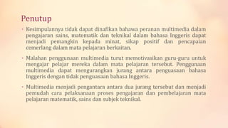 Penutup
• Kesimpulannya tidak dapat dinafikan bahawa peranan multimedia dalam
pengajaran sains, matematik dan teknikal dalam bahasa Inggeris dapat
menjadi pemangkin kepada minat, sikap positif dan pencapaian
cemerlang dalam mata pelajaran berkaitan.
• Malahan penggunaan multimedia turut memotivasikan guru-guru untuk
mengajar pelajar mereka dalam mata pelajaran tersebut. Penggunaan
multimedia dapat mengurangkan jurang antara penguasaan bahasa
Inggeris dengan tidak penguasaan bahasa Inggeris.
• Multimedia menjadi pengantara antara dua jurang tersebut dan menjadi
pemudah cara pelaksanaan proses pengajaran dan pembelajaran mata
pelajaran matematik, sains dan subjek teknikal.
 