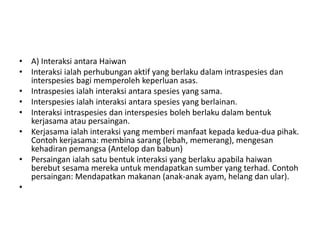 • A) Interaksi antara Haiwan
• Interaksi ialah perhubungan aktif yang berlaku dalam intraspesies dan
interspesies bagi memperoleh keperluan asas.
• Intraspesies ialah interaksi antara spesies yang sama.
• Interspesies ialah interaksi antara spesies yang berlainan.
• Interaksi intraspesies dan interspesies boleh berlaku dalam bentuk
kerjasama atau persaingan.
• Kerjasama ialah interaksi yang memberi manfaat kepada kedua-dua pihak.
Contoh kerjasama: membina sarang (lebah, memerang), mengesan
kehadiran pemangsa (Antelop dan babun)
• Persaingan ialah satu bentuk interaksi yang berlaku apabila haiwan
berebut sesama mereka untuk mendapatkan sumber yang terhad. Contoh
persaingan: Mendapatkan makanan (anak-anak ayam, helang dan ular).
•
 