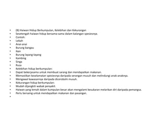 • (B) Haiwan Hidup Berkumpulan, Kelebihan dan Kekurangan
• Sesetengah haiwan hidup bersama-sama dalam kalangan spesiesnya.
• Contoh:
• Lebah
• Anai-anai
• Burung bangau
• Ikan
• Burung layang-layang
• Kambing
• Singa
• Rusa
• Kelebihan hidup berkumpulan:
• Dapat bekerjasama untuk membuat sarang dan mendapatkan makanan.
• Memastikan keselamatan spesiesnya daripada serangan musuh dan melindungi anak-anaknya.
• Mengawal kawasannya daripada dicerobohi musuh.
• Kekurangan hidup berkumpulan:
• Mudah dijangkiti wabak penyakit.
• Haiwan yang lemah dalam kumpulan besar akan mengalami kesukaran melarikan diri daripada pemangsa.
• Perlu bersaing untuk mendapatkan makanan dan pasangan.
•
 