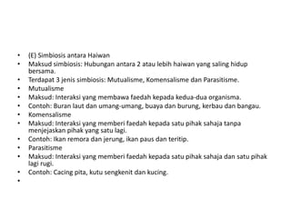 • (E) Simbiosis antara Haiwan
• Maksud simbiosis: Hubungan antara 2 atau lebih haiwan yang saling hidup
bersama.
• Terdapat 3 jenis simbiosis: Mutualisme, Komensalisme dan Parasitisme.
• Mutualisme
• Maksud: Interaksi yang membawa faedah kepada kedua-dua organisma.
• Contoh: Buran laut dan umang-umang, buaya dan burung, kerbau dan bangau.
• Komensalisme
• Maksud: Interaksi yang memberi faedah kepada satu pihak sahaja tanpa
menjejaskan pihak yang satu lagi.
• Contoh: Ikan remora dan jerung, ikan paus dan teritip.
• Parasitisme
• Maksud: Interaksi yang memberi faedah kepada satu pihak sahaja dan satu pihak
lagi rugi.
• Contoh: Cacing pita, kutu sengkenit dan kucing.
•
 