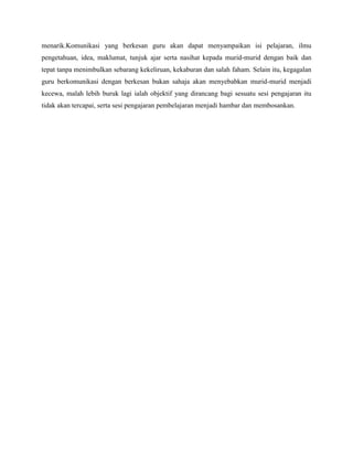 menarik.Komunikasi yang berkesan guru akan dapat menyampaikan isi pelajaran, ilmu
pengetahuan, idea, maklumat, tunjuk ajar serta nasihat kepada murid-murid dengan baik dan
tepat tanpa menimbulkan sebarang kekeliruan, kekaburan dan salah faham. Selain itu, kegagalan
guru berkomunikasi dengan berkesan bukan sahaja akan menyebabkan murid-murid menjadi
kecewa, malah lebih buruk lagi ialah objektif yang dirancang bagi sesuatu sesi pengajaran itu
tidak akan tercapai, serta sesi pengajaran pembelajaran menjadi hambar dan membosankan.
 
