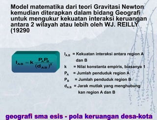 Model matematika dari teori Gravitasi Newton
kemudian diterapkan dalam bidang Geografi
untuk mengukur kekuatan interaksi keruangan
antara 2 wilayah atau lebih oleh WJ. REILLY
(19290
 2
A
.B
B
A
A
.B
d
P
P
k
I 
IA.B = Kekuatan interaksi antara region A
dan B
k = Nilai konstanta empiris, biasanya 1
PA = Jumlah penduduk region A
PB = Jumlah penduduk region B
dA.B = Jarak mutlak yang menghubung
kan region A dan B
 