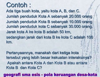 Contoh :
Ada tiga buah kota, yaitu kota A, B, dan C.
Jumlah penduduk Kota A sebanyak 20.000 orang
Jumlah penduduk Kota B sebanyak 10.000 orang
Jumlah penduduk kota C sebanyak 30.000 orang.
Jarak kota A ke kota B adalah 50 km,
sedangkan jarak dari kota B ke kota C adalah 100
km.
Pertanyaannya, manakah dari ketiga kota
tersebut yang lebih besar kekuatan interaksinya?
Apakah antara Kota A dan Kota B atau antara
Kota B dan Kota C?
 