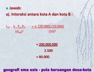  Jawab:
a). Interaksi antara kota A dan kota B :
IAB = k . PA.PB = 1. (20.000).(10.000)
(dAB)2 (50)²
= 200.000.000
2.500
= 80.000
 