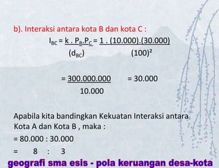 b). Interaksi antara kota B dan kota C :
IBC = k . PB.PC = 1 . (10.000).(30.000)
(dBC) (100)²
= 300.000.000 = 30.000
10.000
Apabila kita bandingkan Kekuatan Interaksi antara
Kota A dan Kota B , maka :
= 80.000 : 30.000
= 8 : 3
 