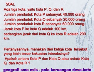SOAL
Ada tiga kota, yaitu kota P, Q, dan R.
Jumlah penduduk Kota P sebanyak 40.000 orang
Jumlah penduduk Kota Q sebanyak 20.000 orang
Jumlah penduduk kota R sebanyak 60.000 orang.
Jarak kota P ke kota Q adalah 100 km,
sedangkan jarak dari kota Q ke kota R adalah 200
km.
Pertanyaannya, manakah dari ketiga kota tersebut
yang lebih besar kekuatan interaksinya?
Apakah antara Kota P dan Kota Q atau antara Kota
Q dan Kota R ?
 