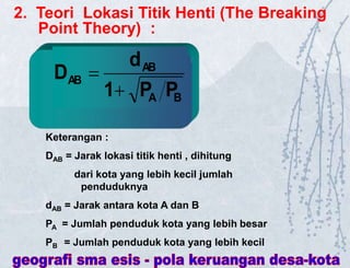 B
A
AB
AB
P
P
1
d
D


Keterangan :
DAB = Jarak lokasi titik henti , dihitung
dari kota yang lebih kecil jumlah
penduduknya
dAB = Jarak antara kota A dan B
PA = Jumlah penduduk kota yang lebih besar
PB = Jumlah penduduk kota yang lebih kecil
2. Teori Lokasi Titik Henti (The Breaking
Point Theory) :
 
