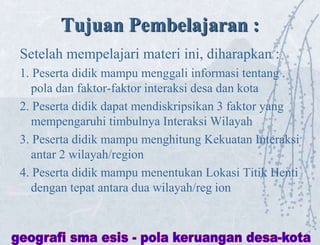 Tujuan Pembelajaran :
Setelah mempelajari materi ini, diharapkan :
1. Peserta didik mampu menggali informasi tentang .
pola dan faktor-faktor interaksi desa dan kota
2. Peserta didik dapat mendiskripsikan 3 faktor yang
mempengaruhi timbulnya Interaksi Wilayah
3. Peserta didik mampu menghitung Kekuatan Interaksi
antar 2 wilayah/region
4. Peserta didik mampu menentukan Lokasi Titik Henti
dengan tepat antara dua wilayah/reg ion
 
