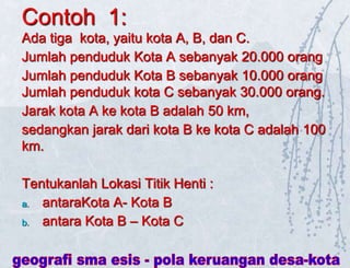 Contoh 1:
Ada tiga kota, yaitu kota A, B, dan C.
Jumlah penduduk Kota A sebanyak 20.000 orang
Jumlah penduduk Kota B sebanyak 10.000 orang
Jumlah penduduk kota C sebanyak 30.000 orang.
Jarak kota A ke kota B adalah 50 km,
sedangkan jarak dari kota B ke kota C adalah 100
km.
Tentukanlah Lokasi Titik Henti :
a. antaraKota A- Kota B
b. antara Kota B – Kota C
 