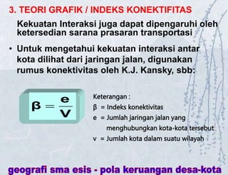 3. TEORI GRAFIK / INDEKS KONEKTIFITAS
Kekuatan Interaksi juga dapat dipengaruhi oleh
ketersedian sarana prasaran transportasi
• Untuk mengetahui kekuatan interaksi antar
kota dilihat dari jaringan jalan, digunakan
rumus konektivitas oleh K.J. Kansky, sbb:
V
e
β 
Keterangan :
β = Indeks konektivitas
e = Jumlah jaringan jalan yang
menghubungkan kota-kota tersebut
v = Jumlah kota dalam suatu wilayah
 