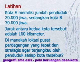 Latihan
Kota A memiliki jumlah penduduk
20.000 jiwa, sedangkan kota B
30.000 jiwa.
Jarak antara kedua kota tersebut
adalah 100 kilometer.
Di manakah lokasi pusat
perdagangan yang tepat dan
strategis agar terjangkau oleh
penduduk setiap kota tersebut?
 