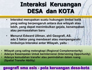 Interaksi Keruangan
DESA dan KOTA
• Interaksi merupakan suatu hubungan timbal balik
yang saling berpengaruh antara dua wilayah atau
lebih, yang dapat menimbulkan gejala, kenampakan
atau permasalahan baru
• Menurut Edward Ullman, ahli Geografi, AS.
ada 3 faktor yang mendasari atau mempengaruhi
timbulnya Interaksi antar Wilayah, yaitu :
• Wilayah yang saling melengkapi (Regional Complementarity)
• Adanya Kesempatan Untuk berintervensi (Intervening Opportunity)
• Adanya kemudahan transfer atau pemindahan dalam ruang
(Spatial Transfer Ability)
 