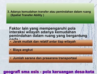 3. Adanya kemudahan transfer atau pemindahan dalam ruang
(Spatial Transfer Ability )
Faktor lain yang mempengaruhi pola
interaksi wilayah adanya kemudahan
pemindahan dalam ruang yang bergantung
pada :
• Jarak mutlak dan relatif antar tiap wilayah
• Biaya angkut
• Jumlah sarana dan prasarana transportasi
 