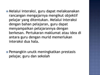  Melaluiinteraksi, guru dapat melaksanakan
 rancangan mengajarnya mengikut objektif
 pelajar yang ditentukan. Melalui interaksi
 dengan bahan pelajaran, guru dapat
 menyampaikan pelajarannya dengan
 berkesan. Pertukaran maklumat atau idea di
 antara guru dengan murid memerlukan
 interaksi dua hala.

 Pemangkin  unutk meningkatkan prestasis
 pelajar, guru dan sekolah
 