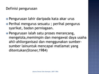 Definisi pengurusan

 Pengurusan  lahir daripada kata akar urus
 Perihal mengurus sesuatu ; perihal pengurus
  syarikat, badan perniagaan.
 Pengurusan ialah satu proses merancang,
  mengelola,memimpin dan mengawal daya usaha
  ahli-ahliorganisasi dan menggunakan sumber-
  sumber lainuntuk mencapai matlamat yang
  ditentukan(Stoner,1984)




                (Kamus Dewan Edisi Keempat, 2007:1780)
 