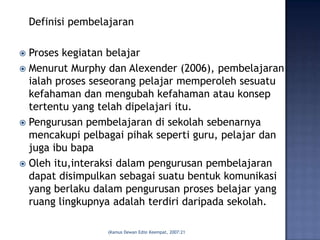 Definisi pembelajaran

 Proses kegiatan belajar
 Menurut Murphy dan Alexender (2006), pembelajaran
  ialah proses seseorang pelajar memperoleh sesuatu
  kefahaman dan mengubah kefahaman atau konsep
  tertentu yang telah dipelajari itu.
 Pengurusan pembelajaran di sekolah sebenarnya
  mencakupi pelbagai pihak seperti guru, pelajar dan
  juga ibu bapa
 Oleh itu,interaksi dalam pengurusan pembelajaran
  dapat disimpulkan sebagai suatu bentuk komunikasi
  yang berlaku dalam pengurusan proses belajar yang
  ruang lingkupnya adalah terdiri daripada sekolah.

                   (Kamus Dewan Edisi Keempat, 2007:21
 