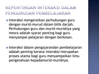  Interaksi
         mengeratkan perhubungan guru
 dengan murid-murud dalam bilik darjah.
 Perhubungan guru dan murid-muridnya yang
 mesra adalah syarat penting bagi guru
 menyampai pelajaran dengan berkesan.

 Interaksi
          dalam pengajarandan pembelajaran
 adalah penting kerana interaksi merupakan
 proses utama bagi guru menyampaikan ilmu
 pengetahuan kepadamurid-muridnya.
 