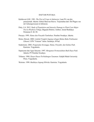 DAFTAR PUSTAKA
Kalshoven LGE. 1981. The Pest of Crops in Indonesia. Laan PA van der,
penerjemah. Jakarta: Ichtiar Baruvan Hoeve. Terjemahan dari: De Plagen van
de Cultuurgewassen in Infonesie.
Patty, J.A. 2012. Study of Population and Intensity Damage to Plant Corn Major
Pest in Waeheru Village, Baguala District, Ambon. Jurnal Budidaya
Pertanian 8: 46–50.
Pracaya. 1995. Hama dan Penyakit Tumbuhan. Penebar Swadaya. Jakarta.
Retno, Dewati. 2008. Limbah Tongkol Jagung sebagai Bahan Baku Pembuatan
Ethanol. UPN “Veteran” Jatim: Surabaya. 89 hal.
Sudarmono. 2002. Pengenalan Serangga, Hama, Penyakit, dan Gulma Padi.
Kanisius. Yogyakarta.
Suparyono dan Agus Setyono. 1997. Mengatasi Permasalahan Budi Daya Padi.
Jakarta: PT Penebar Swadaya.
Triharso. 1994. Dasar-Dasar Perlindungan Tanaman. Gadjah Mada University
Press. Yogyakarta.
Warisno. 1998. Budidaya Jagung Hibrida. Kanisius. Yogyakarta
 
