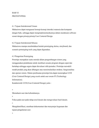 BAB VI
PROTOTYPING
6.1 Tujuan Instruksional Umum
Mahasiswa dapat menguasai konsep-konsep interaksi manusia dan komputer
dengan baik, sehingga dapat mengimplementasikannya dalam mendesain software
sesuai dengan prinsip-prinsip User Centered Design.
6.2 Tujuan Instruksional Khusus
Mahasiswa mampu membedakan bentuk prototyping sketsa, storyboard, dan
scenario prototyping tools yang dapat digunakan.
6.3 Pengertian Prototyping
Prototipe merupakan suatu metode dalam pengembangan sistem yang
menggunakan pendekatan untuk membuat sesuatu program dengan cepat dan
bertahap sehingga segera dapat dievaluasi oleh pemakai. Prototipe mewakili
model produk yang akan dibangun atau mensimulasikan struktur, fungsionalitas
dan operasi sistem. Dalam pembuatan prototipe kita dapat menerapkan UCD
(User Centered Design) yang cocok untuk user awam IT (Technology
Information).
Karakteristik UCD (User-Centered Design) yaitu :
•
Memahami user dan kebutuhannya.
•
Fokus pada user pada tahap awal desain dan mengevaluasi hasil desain.
•
Mengidentifikasi, membuat dokumentasi dan menyetujui kegunaan dan
tujuan pengalaman user.
•
 