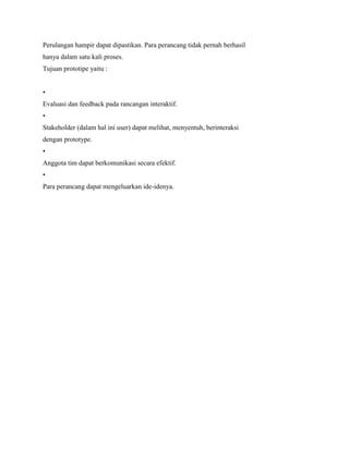 Perulangan hampir dapat dipastikan. Para perancang tidak pernah berhasil
hanya dalam satu kali proses.
Tujuan prototipe yaitu :
•
Evaluasi dan feedback pada rancangan interaktif.
•
Stakeholder (dalam hal ini user) dapat melihat, menyentuh, berinteraksi
dengan prototype.
•
Anggota tim dapat berkomunikasi secara efektif.
•
Para perancang dapat mengeluarkan ide-idenya.
 