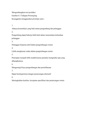 Mengembangkanversi produksi
Gambar 6.1 Tahapan Prototyping
Keunggulan menggunakan prototipe yaitu :
1.
Adanya komunikasi yang baik antara pengembang dan pelanggan
2.
Pengembang dapat bekerja lebih baik dalam menentukan kebutuhan
pelanggan
3.
Pelanggan berperan aktif dalam pengembangan sistem
4.
Lebih menghemat waktu dalam pengembangan sistem
5.
Penerapan menjadi lebih mudah karena pemakai mengetahui apa yang
diharapkannya.
6.
Mengurangi biaya pengembangan dan pemeliharaan
7.
Dapat bereksperimen dengan perancangan alternatif
8.
Meningkatkan kualitas, kecepatan spesifikasi dan perancangan sistem
 