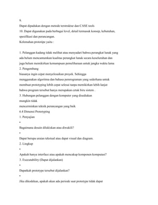 9.
Dapat dipadukan dengan metode terstruktur dan CASE tools
10. Dapat digunakan pada berbagai level, detail termasuk konsep, kebutuhan,
spesifikasi dan perancangan.
Kelemahan prototipe yaitu :
1. Pelanggan kadang tidak melihat atau menyadari bahwa perangkat lunak yang
ada belum mencantumkan kualitas perangkat lunak secara keseluruhan dan
juga belum memikirkan kemampuan pemeliharaan untuk jangka waktu lama
2. Pengembang
biasanya ingin cepat menyelesaikan proyek. Sehingga
menggunakan algoritma dan bahasa pemrograman yang sederhana untuk
membuat prototyping lebih cepat selesai tanpa memikirkan lebih lanjut
bahwa program tersebut hanya merupakan cetak biru sistem .
3. Hubungan pelanggan dengan komputer yang disediakan
mungkin tidak
mencerminkan teknik perancangan yang baik
6.4 Dimensi Prototyping
1. Penyajian
•
Bagaimana desain dilukiskan atau diwakili?
•
Dapat berupa uraian tekstual atau dapat visual dan diagram.
2. Lingkup
•
Apakah hanya interface atau apakah mencakup komponen komputasi?
3. Executability (Dapat dijalankan)
•
Dapatkah prototype tersebut dijalankan?
•
Jika dikodekan, apakah akan ada periode saat prototype tidak dapat
 