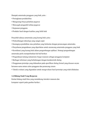 Dampak antarmuka pengguna yang baik yaitu :
• Peningkatan produktifitas
• Mengurangi biaya pelatihan pegawai
• Mencegah pengambil alihan pegawai
• Kepuasan pengguna
• Produksi hasil dengan kualitas yang lebih baik
Penyebab adanya antarmuka yang kurang baik yaitu :
• Perkembangan teknologi yang sangat cepat
• Kurangnya pendidikan atau pelatihan yang berkaitan dengan perancangan antarmuka.
• Penyebaran pengetahuan yang diperlukan untuk merancang antarmuka pengguna yang baik
• Koordinasi yang kurang baik dalam pengembangan aplikasi. Strategi pengembangan
antarmuka perlu memperhatikan hal-hal berikut:
• Pengetahuan tentang mekanisme fungsi manusia sebagai pengguna komputer
• Berbagai informasi yang berhubungan dengan karakteristik dialog
• Penggunaan prototipe yang didasarkan pada spesifikasi dialog formal yang disusun secara
bersama-sama antara calon pengguna dan perancang sistem
• Teknik evaluasi yang digunakan untuk mengevaluasi hasil prototipe yang telah dilakukan.
1.6 Bidang Studi Yang Berperan
Kaitan bidang studi/ilmu yang mendukung interaksi manusia dan
komputer seperti pada gambar berikut :
 