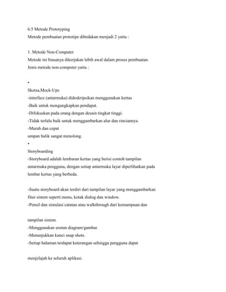 6.5 Metode Prototyping
Metode pembuatan prototipe dibedakan menjadi 2 yaitu :
1. Metode Non-Computer
Metode ini biasanya dikerjakan lebih awal dalam proses pembuatan.
Jenis metode non-computer yaitu :
•
Sketsa,Mock-Ups
-interface (antarmuka) dideskripsikan menggunakan kertas
-Baik untuk mengungkapkan pendapat.
-Difokuskan pada orang dengan desain tingkat tinggi.
-Tidak terlalu baik untuk menggambarkan alur dan rinciannya.
-Murah dan cepat
umpan balik sangat menolong.
•
Storyboarding
-Storyboard adalah lembaran kertas yang berisi contoh tampilan
antarmuka pengguna, dengan setiap antarmuka layar diperlihatkan pada
lembar kertas yang berbeda.
-Suatu storyboard akan terdiri dari tampilan layar yang menggambarkan
fitur sistem seperti menu, kotak dialog dan window.
-Pensil dan simulasi catatan atau walkthrough dari kemampuan dan
tampilan sistem.
-Menggunakan urutan diagram/gambar.
-Menunjukkan kunci snap shots.
-Setiap halaman terdapat keterangan sehingga pengguna dapat
menjelajah ke seluruh aplikasi.
 