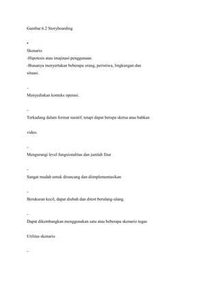 Gambar 6.2 Storyboarding
•
Skenario
-Hipotesis atau imajinasi penggunaan.
-Biasanya menyertakan beberapa orang, peristiwa, lingkungan dan
situasi.
-
Menyediakan konteks operasi.
-
Terkadang dalam format naratif, tetapi dapat berupa sketsa atau bahkan
video.
-
Mengurangi level fungsionalitas dan jumlah fitur
-
Sangat mudah untuk dirancang dan diimplementasikan
-
Berukuran kecil, dapat diubah dan ditest berulang-ulang.
-
Dapat dikembangkan menggunakan satu atau beberapa skenario tugas
Utilitas skenario
-
 